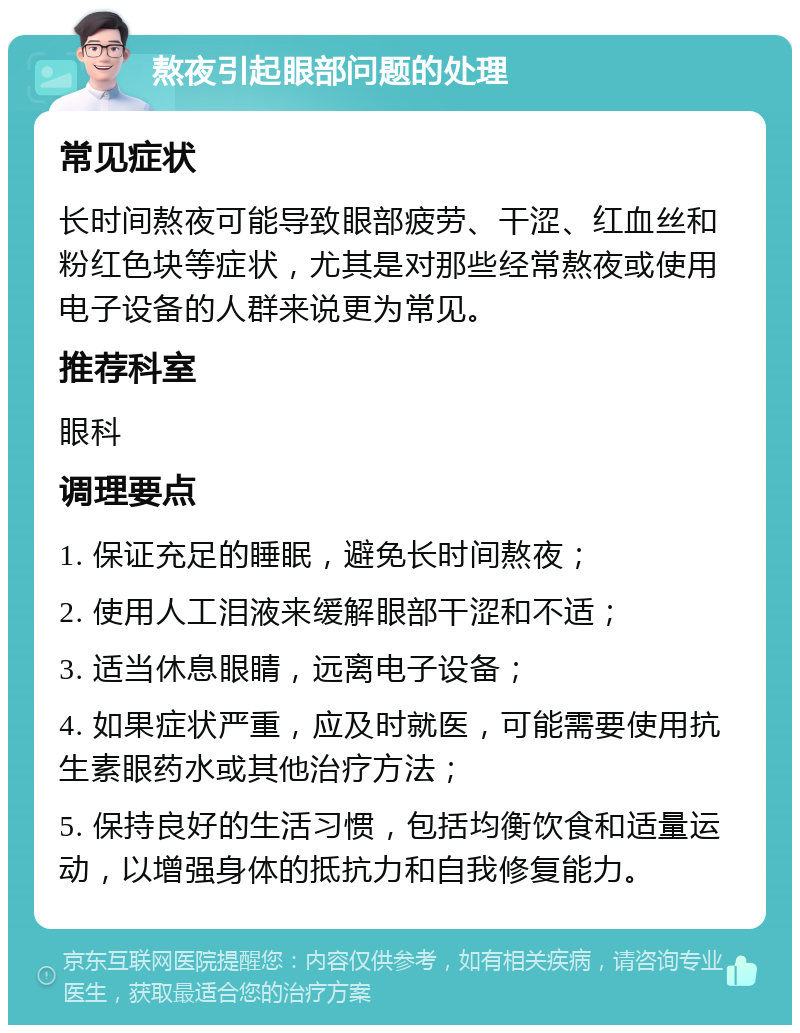 熬夜引起眼部问题的处理 常见症状 长时间熬夜可能导致眼部疲劳、干涩、红血丝和粉红色块等症状，尤其是对那些经常熬夜或使用电子设备的人群来说更为常见。 推荐科室 眼科 调理要点 1. 保证充足的睡眠，避免长时间熬夜； 2. 使用人工泪液来缓解眼部干涩和不适； 3. 适当休息眼睛，远离电子设备； 4. 如果症状严重，应及时就医，可能需要使用抗生素眼药水或其他治疗方法； 5. 保持良好的生活习惯，包括均衡饮食和适量运动，以增强身体的抵抗力和自我修复能力。