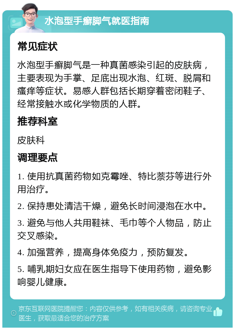 水泡型手癣脚气就医指南 常见症状 水泡型手癣脚气是一种真菌感染引起的皮肤病，主要表现为手掌、足底出现水泡、红斑、脱屑和瘙痒等症状。易感人群包括长期穿着密闭鞋子、经常接触水或化学物质的人群。 推荐科室 皮肤科 调理要点 1. 使用抗真菌药物如克霉唑、特比萘芬等进行外用治疗。 2. 保持患处清洁干燥，避免长时间浸泡在水中。 3. 避免与他人共用鞋袜、毛巾等个人物品，防止交叉感染。 4. 加强营养，提高身体免疫力，预防复发。 5. 哺乳期妇女应在医生指导下使用药物，避免影响婴儿健康。