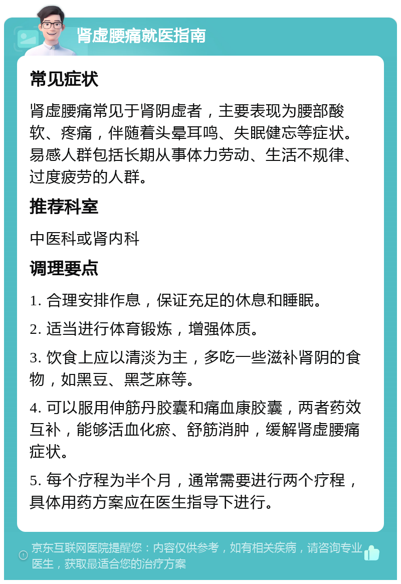 肾虚腰痛就医指南 常见症状 肾虚腰痛常见于肾阴虚者，主要表现为腰部酸软、疼痛，伴随着头晕耳鸣、失眠健忘等症状。易感人群包括长期从事体力劳动、生活不规律、过度疲劳的人群。 推荐科室 中医科或肾内科 调理要点 1. 合理安排作息，保证充足的休息和睡眠。 2. 适当进行体育锻炼，增强体质。 3. 饮食上应以清淡为主，多吃一些滋补肾阴的食物，如黑豆、黑芝麻等。 4. 可以服用伸筋丹胶囊和痛血康胶囊，两者药效互补，能够活血化瘀、舒筋消肿，缓解肾虚腰痛症状。 5. 每个疗程为半个月，通常需要进行两个疗程，具体用药方案应在医生指导下进行。