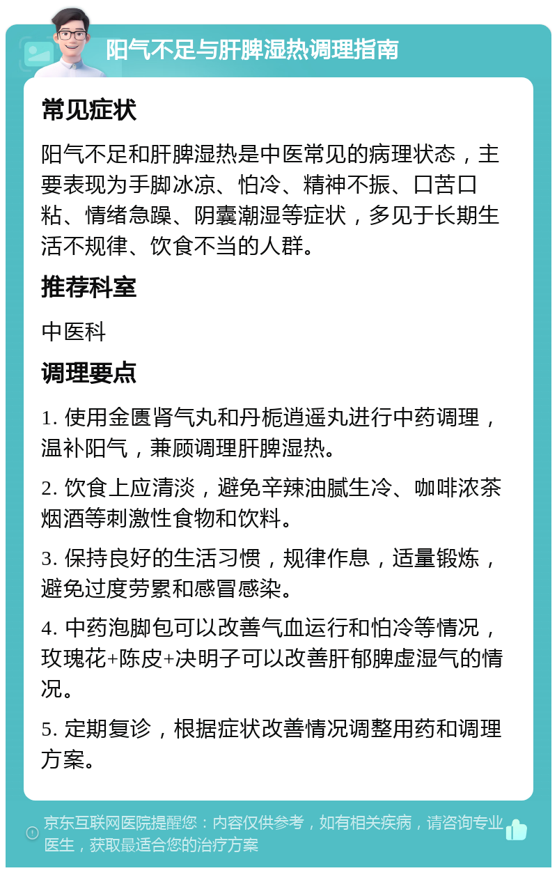 阳气不足与肝脾湿热调理指南 常见症状 阳气不足和肝脾湿热是中医常见的病理状态，主要表现为手脚冰凉、怕冷、精神不振、口苦口粘、情绪急躁、阴囊潮湿等症状，多见于长期生活不规律、饮食不当的人群。 推荐科室 中医科 调理要点 1. 使用金匮肾气丸和丹栀逍遥丸进行中药调理，温补阳气，兼顾调理肝脾湿热。 2. 饮食上应清淡，避免辛辣油腻生冷、咖啡浓茶烟酒等刺激性食物和饮料。 3. 保持良好的生活习惯，规律作息，适量锻炼，避免过度劳累和感冒感染。 4. 中药泡脚包可以改善气血运行和怕冷等情况，玫瑰花+陈皮+决明子可以改善肝郁脾虚湿气的情况。 5. 定期复诊，根据症状改善情况调整用药和调理方案。