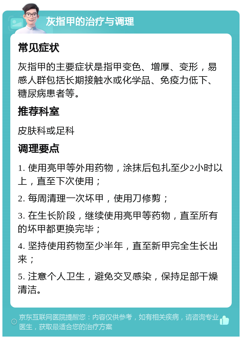 灰指甲的治疗与调理 常见症状 灰指甲的主要症状是指甲变色、增厚、变形，易感人群包括长期接触水或化学品、免疫力低下、糖尿病患者等。 推荐科室 皮肤科或足科 调理要点 1. 使用亮甲等外用药物，涂抹后包扎至少2小时以上，直至下次使用； 2. 每周清理一次坏甲，使用刀修剪； 3. 在生长阶段，继续使用亮甲等药物，直至所有的坏甲都更换完毕； 4. 坚持使用药物至少半年，直至新甲完全生长出来； 5. 注意个人卫生，避免交叉感染，保持足部干燥清洁。