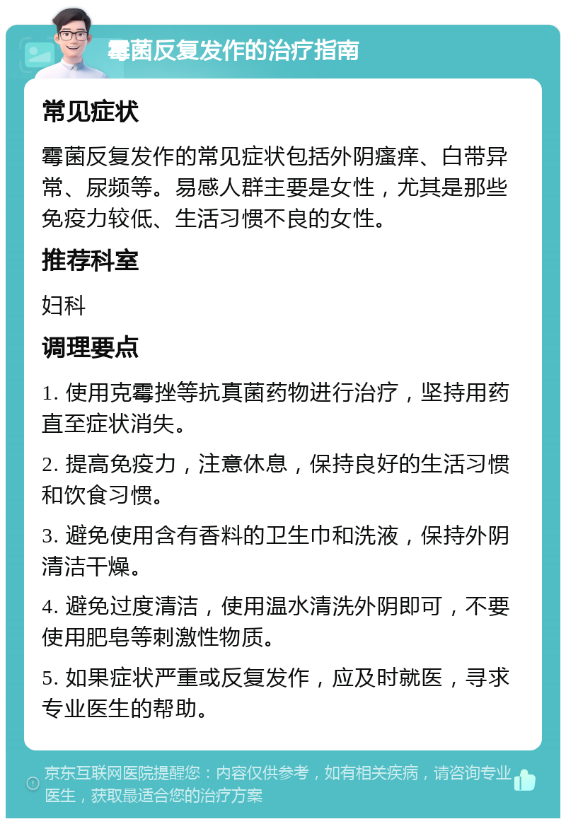 霉菌反复发作的治疗指南 常见症状 霉菌反复发作的常见症状包括外阴瘙痒、白带异常、尿频等。易感人群主要是女性，尤其是那些免疫力较低、生活习惯不良的女性。 推荐科室 妇科 调理要点 1. 使用克霉挫等抗真菌药物进行治疗，坚持用药直至症状消失。 2. 提高免疫力，注意休息，保持良好的生活习惯和饮食习惯。 3. 避免使用含有香料的卫生巾和洗液，保持外阴清洁干燥。 4. 避免过度清洁，使用温水清洗外阴即可，不要使用肥皂等刺激性物质。 5. 如果症状严重或反复发作，应及时就医，寻求专业医生的帮助。