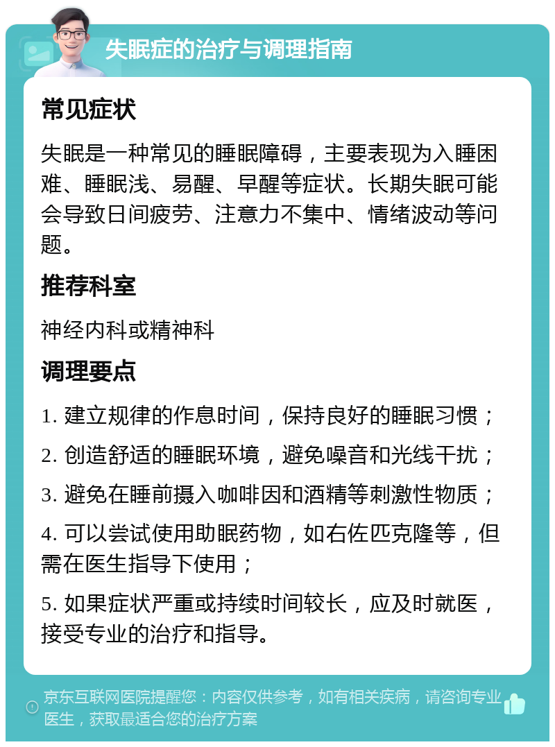 失眠症的治疗与调理指南 常见症状 失眠是一种常见的睡眠障碍，主要表现为入睡困难、睡眠浅、易醒、早醒等症状。长期失眠可能会导致日间疲劳、注意力不集中、情绪波动等问题。 推荐科室 神经内科或精神科 调理要点 1. 建立规律的作息时间，保持良好的睡眠习惯； 2. 创造舒适的睡眠环境，避免噪音和光线干扰； 3. 避免在睡前摄入咖啡因和酒精等刺激性物质； 4. 可以尝试使用助眠药物，如右佐匹克隆等，但需在医生指导下使用； 5. 如果症状严重或持续时间较长，应及时就医，接受专业的治疗和指导。