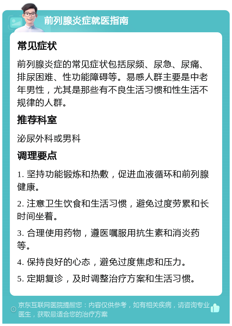 前列腺炎症就医指南 常见症状 前列腺炎症的常见症状包括尿频、尿急、尿痛、排尿困难、性功能障碍等。易感人群主要是中老年男性，尤其是那些有不良生活习惯和性生活不规律的人群。 推荐科室 泌尿外科或男科 调理要点 1. 坚持功能锻炼和热敷，促进血液循环和前列腺健康。 2. 注意卫生饮食和生活习惯，避免过度劳累和长时间坐着。 3. 合理使用药物，遵医嘱服用抗生素和消炎药等。 4. 保持良好的心态，避免过度焦虑和压力。 5. 定期复诊，及时调整治疗方案和生活习惯。