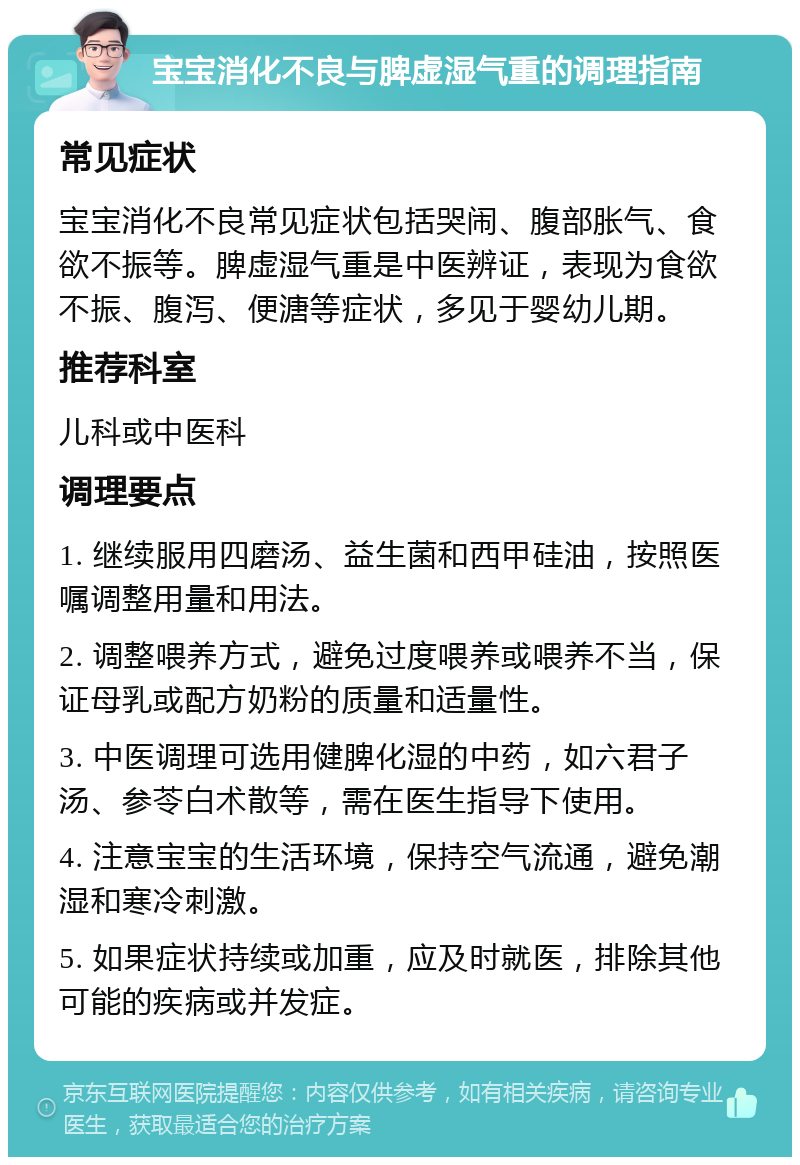 宝宝消化不良与脾虚湿气重的调理指南 常见症状 宝宝消化不良常见症状包括哭闹、腹部胀气、食欲不振等。脾虚湿气重是中医辨证，表现为食欲不振、腹泻、便溏等症状，多见于婴幼儿期。 推荐科室 儿科或中医科 调理要点 1. 继续服用四磨汤、益生菌和西甲硅油，按照医嘱调整用量和用法。 2. 调整喂养方式，避免过度喂养或喂养不当，保证母乳或配方奶粉的质量和适量性。 3. 中医调理可选用健脾化湿的中药，如六君子汤、参苓白术散等，需在医生指导下使用。 4. 注意宝宝的生活环境，保持空气流通，避免潮湿和寒冷刺激。 5. 如果症状持续或加重，应及时就医，排除其他可能的疾病或并发症。