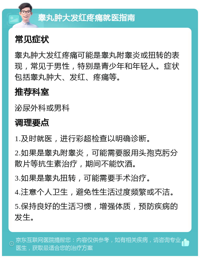 睾丸肿大发红疼痛就医指南 常见症状 睾丸肿大发红疼痛可能是睾丸附睾炎或扭转的表现，常见于男性，特别是青少年和年轻人。症状包括睾丸肿大、发红、疼痛等。 推荐科室 泌尿外科或男科 调理要点 1.及时就医，进行彩超检查以明确诊断。 2.如果是睾丸附睾炎，可能需要服用头孢克肟分散片等抗生素治疗，期间不能饮酒。 3.如果是睾丸扭转，可能需要手术治疗。 4.注意个人卫生，避免性生活过度频繁或不洁。 5.保持良好的生活习惯，增强体质，预防疾病的发生。