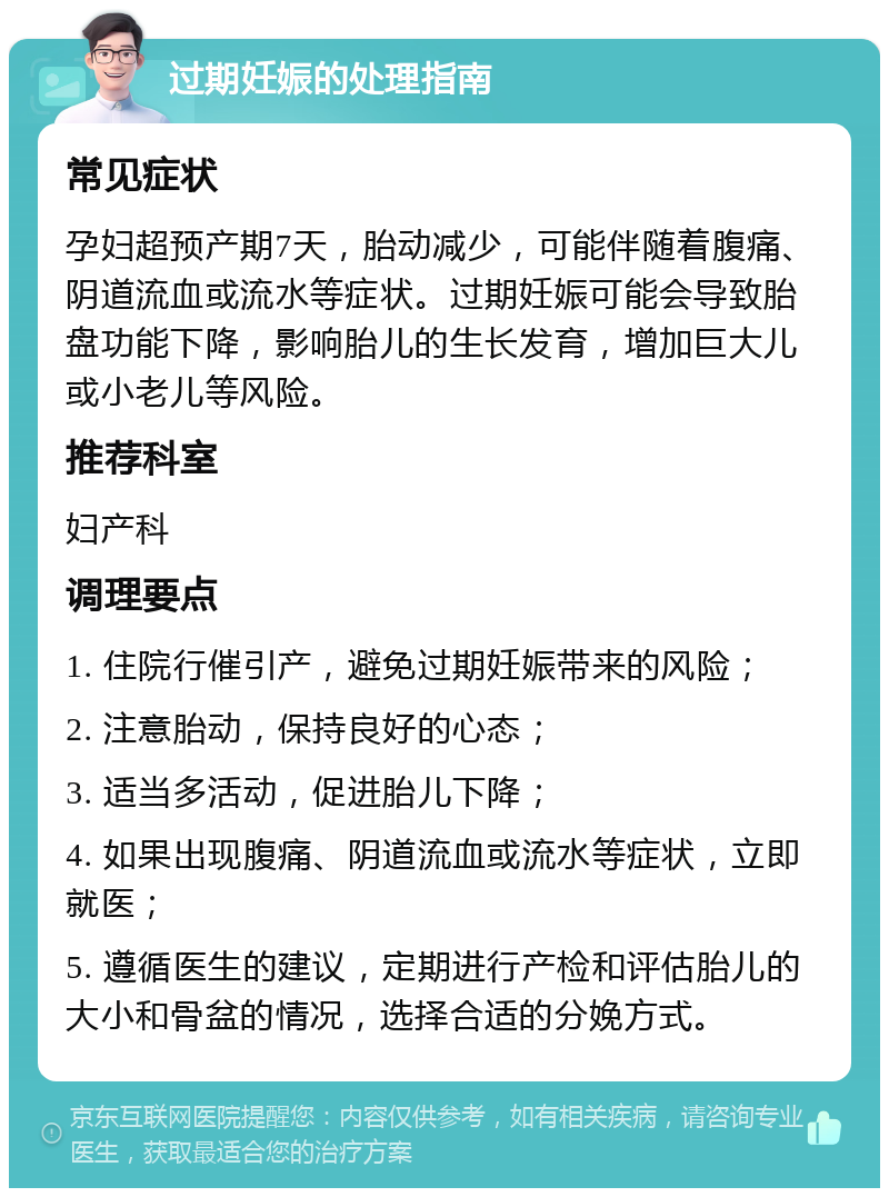 过期妊娠的处理指南 常见症状 孕妇超预产期7天，胎动减少，可能伴随着腹痛、阴道流血或流水等症状。过期妊娠可能会导致胎盘功能下降，影响胎儿的生长发育，增加巨大儿或小老儿等风险。 推荐科室 妇产科 调理要点 1. 住院行催引产，避免过期妊娠带来的风险； 2. 注意胎动，保持良好的心态； 3. 适当多活动，促进胎儿下降； 4. 如果出现腹痛、阴道流血或流水等症状，立即就医； 5. 遵循医生的建议，定期进行产检和评估胎儿的大小和骨盆的情况，选择合适的分娩方式。