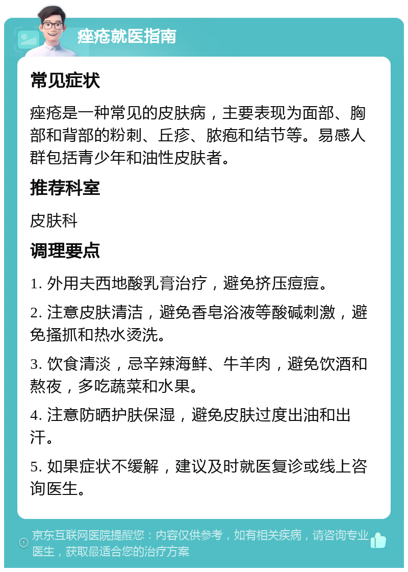 痤疮就医指南 常见症状 痤疮是一种常见的皮肤病，主要表现为面部、胸部和背部的粉刺、丘疹、脓疱和结节等。易感人群包括青少年和油性皮肤者。 推荐科室 皮肤科 调理要点 1. 外用夫西地酸乳膏治疗，避免挤压痘痘。 2. 注意皮肤清洁，避免香皂浴液等酸碱刺激，避免搔抓和热水烫洗。 3. 饮食清淡，忌辛辣海鲜、牛羊肉，避免饮酒和熬夜，多吃蔬菜和水果。 4. 注意防晒护肤保湿，避免皮肤过度出油和出汗。 5. 如果症状不缓解，建议及时就医复诊或线上咨询医生。