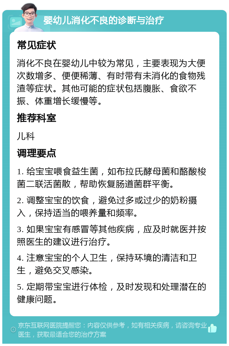 婴幼儿消化不良的诊断与治疗 常见症状 消化不良在婴幼儿中较为常见，主要表现为大便次数增多、便便稀薄、有时带有未消化的食物残渣等症状。其他可能的症状包括腹胀、食欲不振、体重增长缓慢等。 推荐科室 儿科 调理要点 1. 给宝宝喂食益生菌，如布拉氏酵母菌和酪酸梭菌二联活菌散，帮助恢复肠道菌群平衡。 2. 调整宝宝的饮食，避免过多或过少的奶粉摄入，保持适当的喂养量和频率。 3. 如果宝宝有感冒等其他疾病，应及时就医并按照医生的建议进行治疗。 4. 注意宝宝的个人卫生，保持环境的清洁和卫生，避免交叉感染。 5. 定期带宝宝进行体检，及时发现和处理潜在的健康问题。