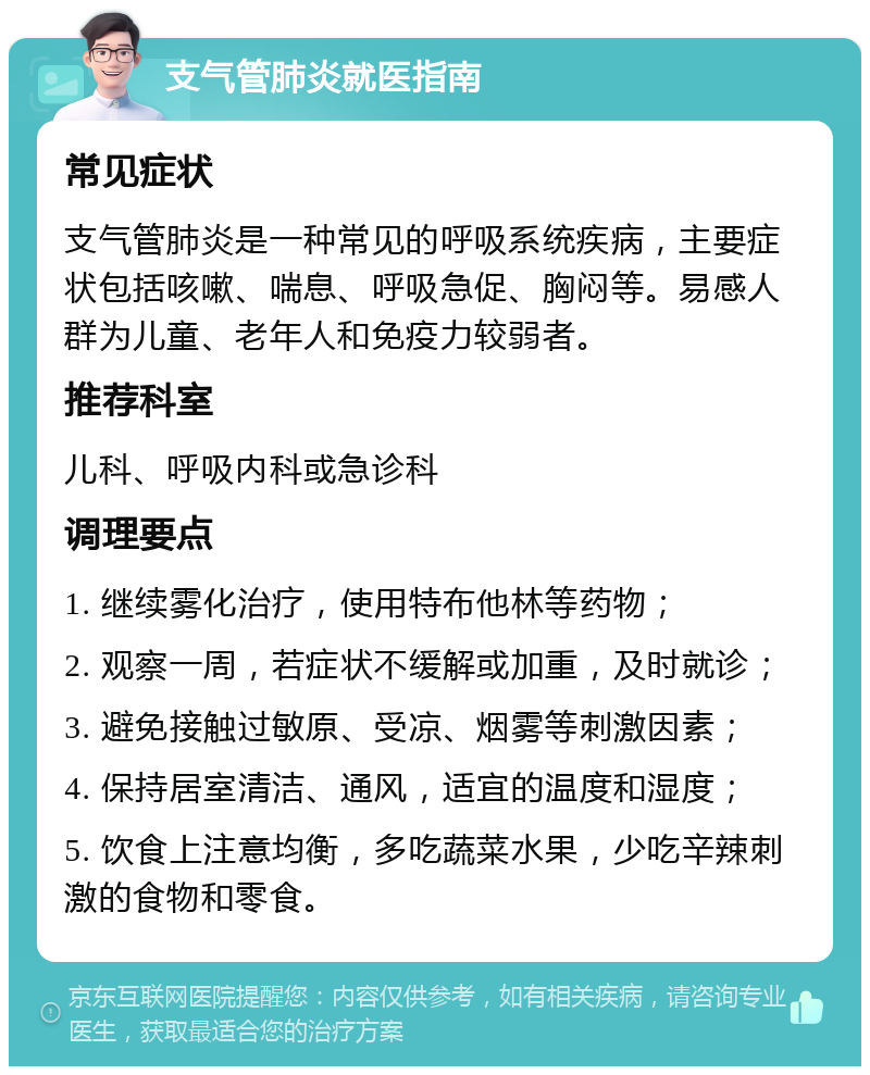 支气管肺炎就医指南 常见症状 支气管肺炎是一种常见的呼吸系统疾病，主要症状包括咳嗽、喘息、呼吸急促、胸闷等。易感人群为儿童、老年人和免疫力较弱者。 推荐科室 儿科、呼吸内科或急诊科 调理要点 1. 继续雾化治疗，使用特布他林等药物； 2. 观察一周，若症状不缓解或加重，及时就诊； 3. 避免接触过敏原、受凉、烟雾等刺激因素； 4. 保持居室清洁、通风，适宜的温度和湿度； 5. 饮食上注意均衡，多吃蔬菜水果，少吃辛辣刺激的食物和零食。