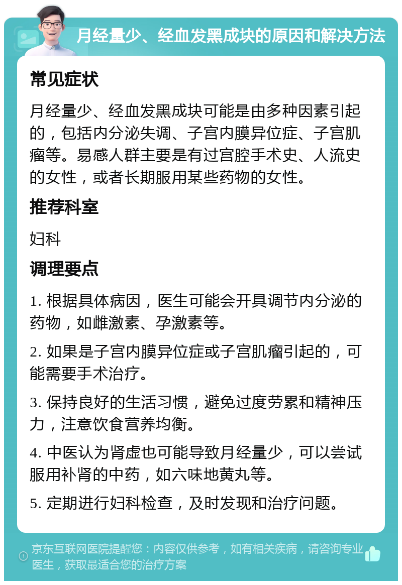 月经量少、经血发黑成块的原因和解决方法 常见症状 月经量少、经血发黑成块可能是由多种因素引起的，包括内分泌失调、子宫内膜异位症、子宫肌瘤等。易感人群主要是有过宫腔手术史、人流史的女性，或者长期服用某些药物的女性。 推荐科室 妇科 调理要点 1. 根据具体病因，医生可能会开具调节内分泌的药物，如雌激素、孕激素等。 2. 如果是子宫内膜异位症或子宫肌瘤引起的，可能需要手术治疗。 3. 保持良好的生活习惯，避免过度劳累和精神压力，注意饮食营养均衡。 4. 中医认为肾虚也可能导致月经量少，可以尝试服用补肾的中药，如六味地黄丸等。 5. 定期进行妇科检查，及时发现和治疗问题。