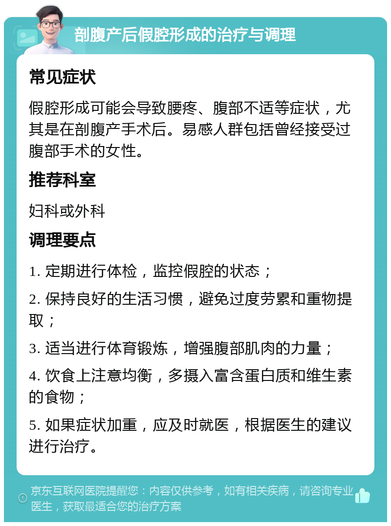 剖腹产后假腔形成的治疗与调理 常见症状 假腔形成可能会导致腰疼、腹部不适等症状，尤其是在剖腹产手术后。易感人群包括曾经接受过腹部手术的女性。 推荐科室 妇科或外科 调理要点 1. 定期进行体检，监控假腔的状态； 2. 保持良好的生活习惯，避免过度劳累和重物提取； 3. 适当进行体育锻炼，增强腹部肌肉的力量； 4. 饮食上注意均衡，多摄入富含蛋白质和维生素的食物； 5. 如果症状加重，应及时就医，根据医生的建议进行治疗。