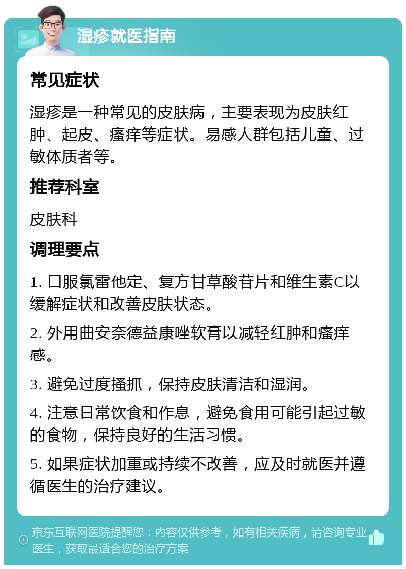 湿疹就医指南 常见症状 湿疹是一种常见的皮肤病，主要表现为皮肤红肿、起皮、瘙痒等症状。易感人群包括儿童、过敏体质者等。 推荐科室 皮肤科 调理要点 1. 口服氯雷他定、复方甘草酸苷片和维生素C以缓解症状和改善皮肤状态。 2. 外用曲安奈德益康唑软膏以减轻红肿和瘙痒感。 3. 避免过度搔抓，保持皮肤清洁和湿润。 4. 注意日常饮食和作息，避免食用可能引起过敏的食物，保持良好的生活习惯。 5. 如果症状加重或持续不改善，应及时就医并遵循医生的治疗建议。