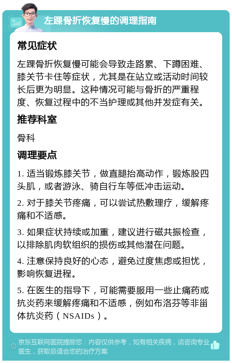 左踝骨折恢复慢的调理指南 常见症状 左踝骨折恢复慢可能会导致走路累、下蹲困难、膝关节卡住等症状，尤其是在站立或活动时间较长后更为明显。这种情况可能与骨折的严重程度、恢复过程中的不当护理或其他并发症有关。 推荐科室 骨科 调理要点 1. 适当锻炼膝关节，做直腿抬高动作，锻炼股四头肌，或者游泳、骑自行车等低冲击运动。 2. 对于膝关节疼痛，可以尝试热敷理疗，缓解疼痛和不适感。 3. 如果症状持续或加重，建议进行磁共振检查，以排除肌肉软组织的损伤或其他潜在问题。 4. 注意保持良好的心态，避免过度焦虑或担忧，影响恢复进程。 5. 在医生的指导下，可能需要服用一些止痛药或抗炎药来缓解疼痛和不适感，例如布洛芬等非甾体抗炎药（NSAIDs）。