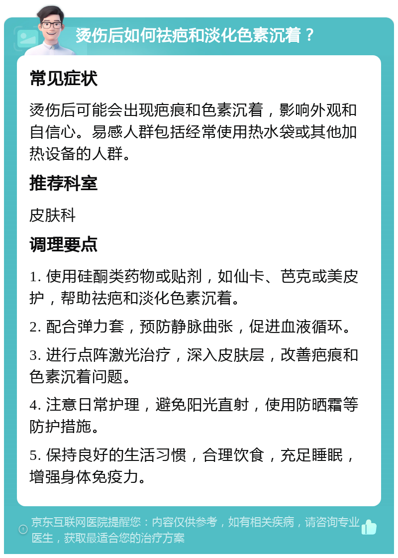 烫伤后如何祛疤和淡化色素沉着？ 常见症状 烫伤后可能会出现疤痕和色素沉着，影响外观和自信心。易感人群包括经常使用热水袋或其他加热设备的人群。 推荐科室 皮肤科 调理要点 1. 使用硅酮类药物或贴剂，如仙卡、芭克或美皮护，帮助祛疤和淡化色素沉着。 2. 配合弹力套，预防静脉曲张，促进血液循环。 3. 进行点阵激光治疗，深入皮肤层，改善疤痕和色素沉着问题。 4. 注意日常护理，避免阳光直射，使用防晒霜等防护措施。 5. 保持良好的生活习惯，合理饮食，充足睡眠，增强身体免疫力。