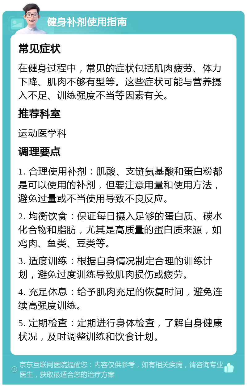 健身补剂使用指南 常见症状 在健身过程中，常见的症状包括肌肉疲劳、体力下降、肌肉不够有型等。这些症状可能与营养摄入不足、训练强度不当等因素有关。 推荐科室 运动医学科 调理要点 1. 合理使用补剂：肌酸、支链氨基酸和蛋白粉都是可以使用的补剂，但要注意用量和使用方法，避免过量或不当使用导致不良反应。 2. 均衡饮食：保证每日摄入足够的蛋白质、碳水化合物和脂肪，尤其是高质量的蛋白质来源，如鸡肉、鱼类、豆类等。 3. 适度训练：根据自身情况制定合理的训练计划，避免过度训练导致肌肉损伤或疲劳。 4. 充足休息：给予肌肉充足的恢复时间，避免连续高强度训练。 5. 定期检查：定期进行身体检查，了解自身健康状况，及时调整训练和饮食计划。