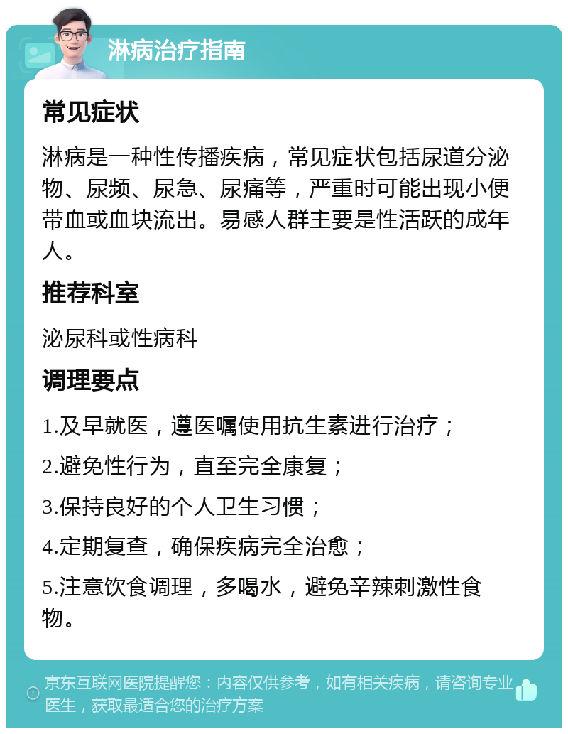 淋病治疗指南 常见症状 淋病是一种性传播疾病，常见症状包括尿道分泌物、尿频、尿急、尿痛等，严重时可能出现小便带血或血块流出。易感人群主要是性活跃的成年人。 推荐科室 泌尿科或性病科 调理要点 1.及早就医，遵医嘱使用抗生素进行治疗； 2.避免性行为，直至完全康复； 3.保持良好的个人卫生习惯； 4.定期复查，确保疾病完全治愈； 5.注意饮食调理，多喝水，避免辛辣刺激性食物。