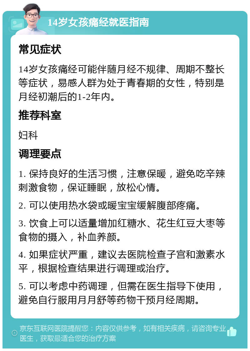 14岁女孩痛经就医指南 常见症状 14岁女孩痛经可能伴随月经不规律、周期不整长等症状，易感人群为处于青春期的女性，特别是月经初潮后的1-2年内。 推荐科室 妇科 调理要点 1. 保持良好的生活习惯，注意保暖，避免吃辛辣刺激食物，保证睡眠，放松心情。 2. 可以使用热水袋或暖宝宝缓解腹部疼痛。 3. 饮食上可以适量增加红糖水、花生红豆大枣等食物的摄入，补血养颜。 4. 如果症状严重，建议去医院检查子宫和激素水平，根据检查结果进行调理或治疗。 5. 可以考虑中药调理，但需在医生指导下使用，避免自行服用月月舒等药物干预月经周期。