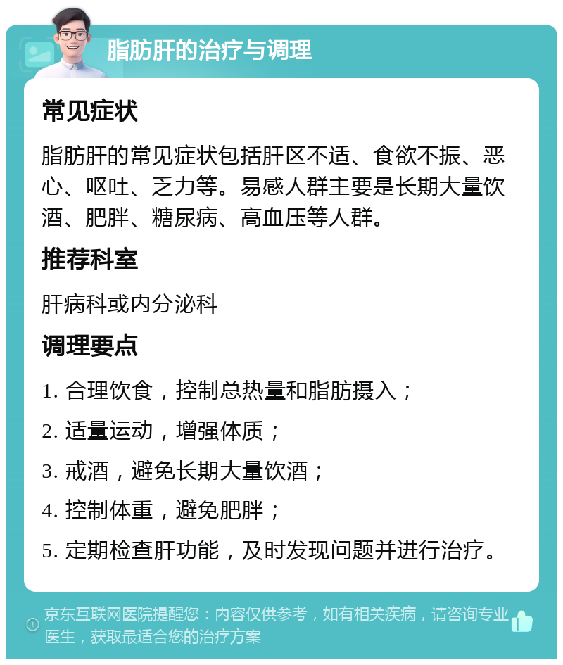 脂肪肝的治疗与调理 常见症状 脂肪肝的常见症状包括肝区不适、食欲不振、恶心、呕吐、乏力等。易感人群主要是长期大量饮酒、肥胖、糖尿病、高血压等人群。 推荐科室 肝病科或内分泌科 调理要点 1. 合理饮食，控制总热量和脂肪摄入； 2. 适量运动，增强体质； 3. 戒酒，避免长期大量饮酒； 4. 控制体重，避免肥胖； 5. 定期检查肝功能，及时发现问题并进行治疗。