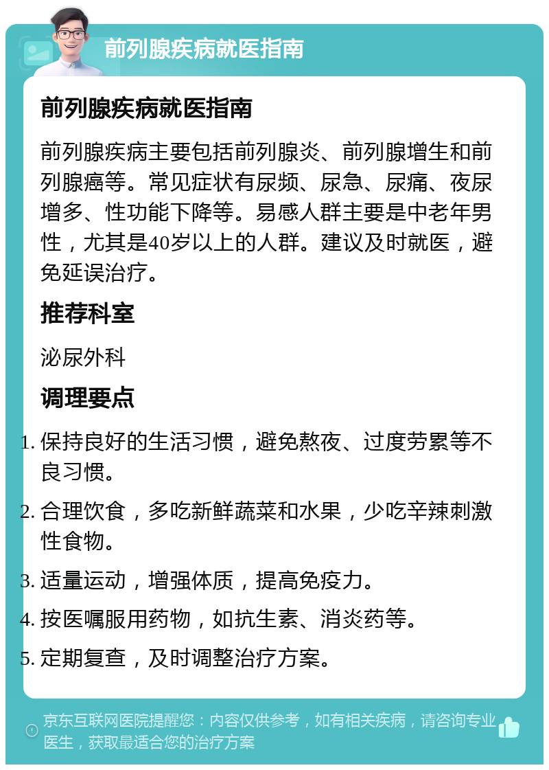 前列腺疾病就医指南 前列腺疾病就医指南 前列腺疾病主要包括前列腺炎、前列腺增生和前列腺癌等。常见症状有尿频、尿急、尿痛、夜尿增多、性功能下降等。易感人群主要是中老年男性，尤其是40岁以上的人群。建议及时就医，避免延误治疗。 推荐科室 泌尿外科 调理要点 保持良好的生活习惯，避免熬夜、过度劳累等不良习惯。 合理饮食，多吃新鲜蔬菜和水果，少吃辛辣刺激性食物。 适量运动，增强体质，提高免疫力。 按医嘱服用药物，如抗生素、消炎药等。 定期复查，及时调整治疗方案。