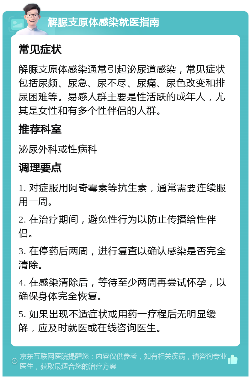 解脲支原体感染就医指南 常见症状 解脲支原体感染通常引起泌尿道感染，常见症状包括尿频、尿急、尿不尽、尿痛、尿色改变和排尿困难等。易感人群主要是性活跃的成年人，尤其是女性和有多个性伴侣的人群。 推荐科室 泌尿外科或性病科 调理要点 1. 对症服用阿奇霉素等抗生素，通常需要连续服用一周。 2. 在治疗期间，避免性行为以防止传播给性伴侣。 3. 在停药后两周，进行复查以确认感染是否完全清除。 4. 在感染清除后，等待至少两周再尝试怀孕，以确保身体完全恢复。 5. 如果出现不适症状或用药一疗程后无明显缓解，应及时就医或在线咨询医生。