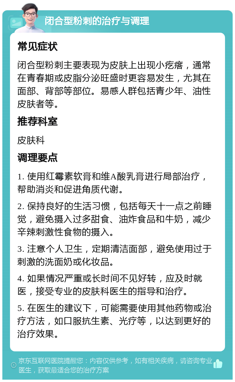 闭合型粉刺的治疗与调理 常见症状 闭合型粉刺主要表现为皮肤上出现小疙瘩，通常在青春期或皮脂分泌旺盛时更容易发生，尤其在面部、背部等部位。易感人群包括青少年、油性皮肤者等。 推荐科室 皮肤科 调理要点 1. 使用红霉素软膏和维A酸乳膏进行局部治疗，帮助消炎和促进角质代谢。 2. 保持良好的生活习惯，包括每天十一点之前睡觉，避免摄入过多甜食、油炸食品和牛奶，减少辛辣刺激性食物的摄入。 3. 注意个人卫生，定期清洁面部，避免使用过于刺激的洗面奶或化妆品。 4. 如果情况严重或长时间不见好转，应及时就医，接受专业的皮肤科医生的指导和治疗。 5. 在医生的建议下，可能需要使用其他药物或治疗方法，如口服抗生素、光疗等，以达到更好的治疗效果。