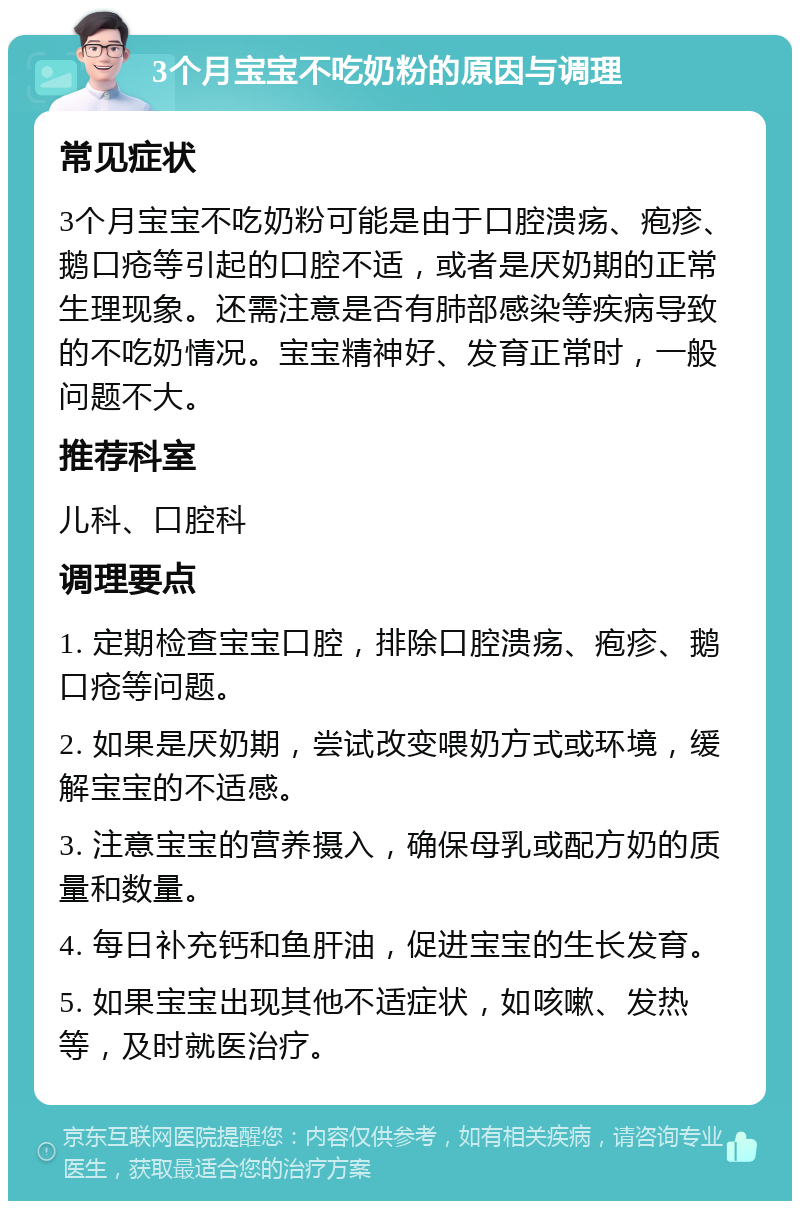 3个月宝宝不吃奶粉的原因与调理 常见症状 3个月宝宝不吃奶粉可能是由于口腔溃疡、疱疹、鹅口疮等引起的口腔不适，或者是厌奶期的正常生理现象。还需注意是否有肺部感染等疾病导致的不吃奶情况。宝宝精神好、发育正常时，一般问题不大。 推荐科室 儿科、口腔科 调理要点 1. 定期检查宝宝口腔，排除口腔溃疡、疱疹、鹅口疮等问题。 2. 如果是厌奶期，尝试改变喂奶方式或环境，缓解宝宝的不适感。 3. 注意宝宝的营养摄入，确保母乳或配方奶的质量和数量。 4. 每日补充钙和鱼肝油，促进宝宝的生长发育。 5. 如果宝宝出现其他不适症状，如咳嗽、发热等，及时就医治疗。