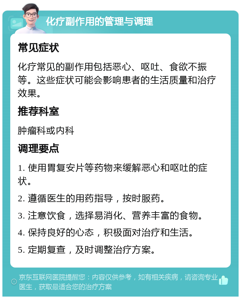 化疗副作用的管理与调理 常见症状 化疗常见的副作用包括恶心、呕吐、食欲不振等。这些症状可能会影响患者的生活质量和治疗效果。 推荐科室 肿瘤科或内科 调理要点 1. 使用胃复安片等药物来缓解恶心和呕吐的症状。 2. 遵循医生的用药指导，按时服药。 3. 注意饮食，选择易消化、营养丰富的食物。 4. 保持良好的心态，积极面对治疗和生活。 5. 定期复查，及时调整治疗方案。