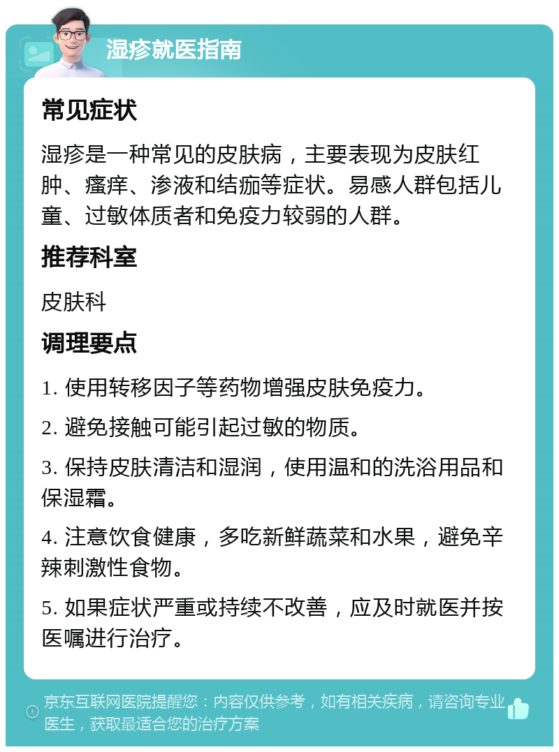 湿疹就医指南 常见症状 湿疹是一种常见的皮肤病，主要表现为皮肤红肿、瘙痒、渗液和结痂等症状。易感人群包括儿童、过敏体质者和免疫力较弱的人群。 推荐科室 皮肤科 调理要点 1. 使用转移因子等药物增强皮肤免疫力。 2. 避免接触可能引起过敏的物质。 3. 保持皮肤清洁和湿润，使用温和的洗浴用品和保湿霜。 4. 注意饮食健康，多吃新鲜蔬菜和水果，避免辛辣刺激性食物。 5. 如果症状严重或持续不改善，应及时就医并按医嘱进行治疗。