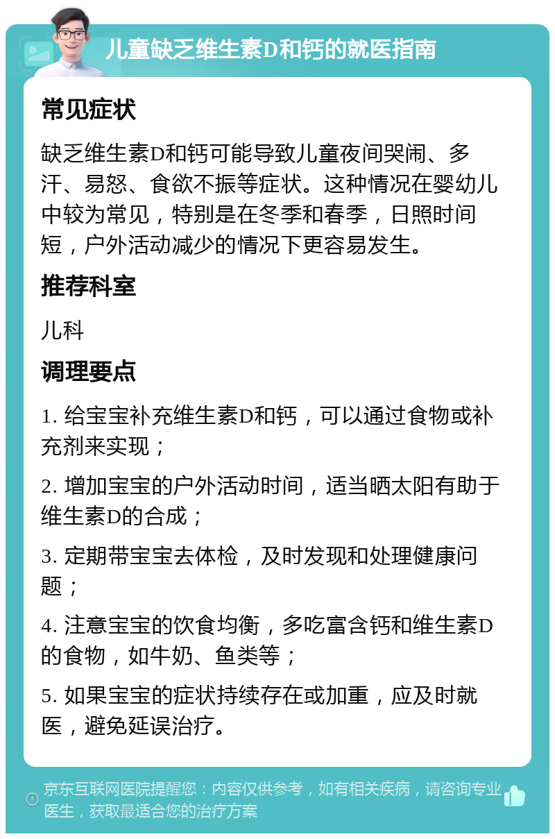 儿童缺乏维生素D和钙的就医指南 常见症状 缺乏维生素D和钙可能导致儿童夜间哭闹、多汗、易怒、食欲不振等症状。这种情况在婴幼儿中较为常见，特别是在冬季和春季，日照时间短，户外活动减少的情况下更容易发生。 推荐科室 儿科 调理要点 1. 给宝宝补充维生素D和钙，可以通过食物或补充剂来实现； 2. 增加宝宝的户外活动时间，适当晒太阳有助于维生素D的合成； 3. 定期带宝宝去体检，及时发现和处理健康问题； 4. 注意宝宝的饮食均衡，多吃富含钙和维生素D的食物，如牛奶、鱼类等； 5. 如果宝宝的症状持续存在或加重，应及时就医，避免延误治疗。