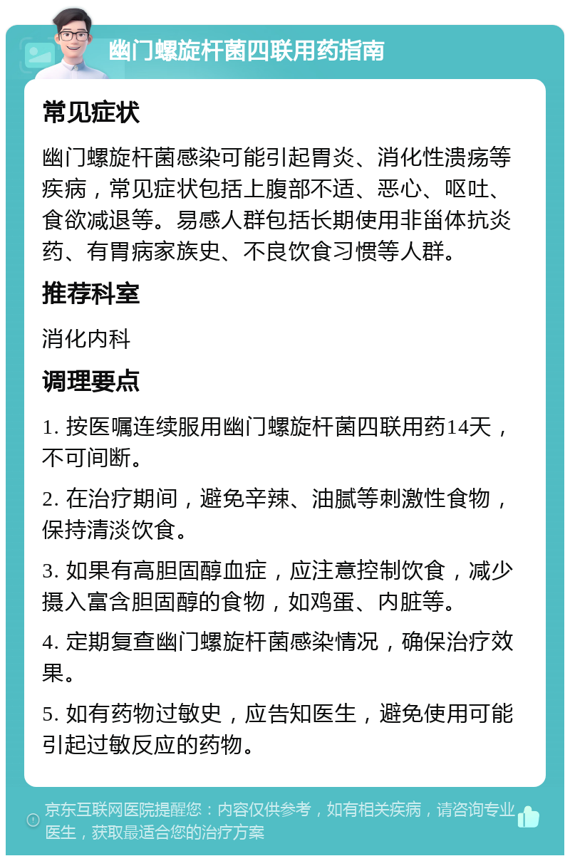 幽门螺旋杆菌四联用药指南 常见症状 幽门螺旋杆菌感染可能引起胃炎、消化性溃疡等疾病，常见症状包括上腹部不适、恶心、呕吐、食欲减退等。易感人群包括长期使用非甾体抗炎药、有胃病家族史、不良饮食习惯等人群。 推荐科室 消化内科 调理要点 1. 按医嘱连续服用幽门螺旋杆菌四联用药14天，不可间断。 2. 在治疗期间，避免辛辣、油腻等刺激性食物，保持清淡饮食。 3. 如果有高胆固醇血症，应注意控制饮食，减少摄入富含胆固醇的食物，如鸡蛋、内脏等。 4. 定期复查幽门螺旋杆菌感染情况，确保治疗效果。 5. 如有药物过敏史，应告知医生，避免使用可能引起过敏反应的药物。