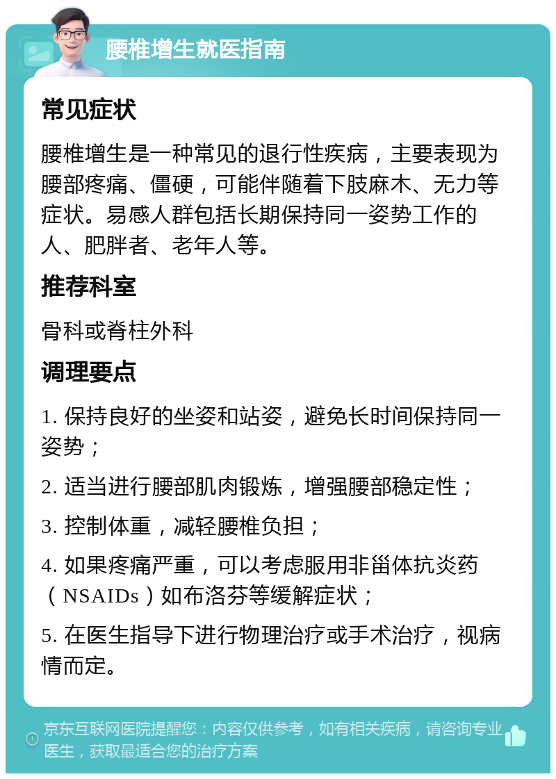 腰椎增生就医指南 常见症状 腰椎增生是一种常见的退行性疾病，主要表现为腰部疼痛、僵硬，可能伴随着下肢麻木、无力等症状。易感人群包括长期保持同一姿势工作的人、肥胖者、老年人等。 推荐科室 骨科或脊柱外科 调理要点 1. 保持良好的坐姿和站姿，避免长时间保持同一姿势； 2. 适当进行腰部肌肉锻炼，增强腰部稳定性； 3. 控制体重，减轻腰椎负担； 4. 如果疼痛严重，可以考虑服用非甾体抗炎药（NSAIDs）如布洛芬等缓解症状； 5. 在医生指导下进行物理治疗或手术治疗，视病情而定。