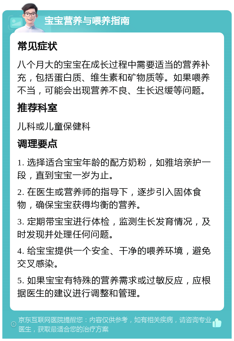 宝宝营养与喂养指南 常见症状 八个月大的宝宝在成长过程中需要适当的营养补充，包括蛋白质、维生素和矿物质等。如果喂养不当，可能会出现营养不良、生长迟缓等问题。 推荐科室 儿科或儿童保健科 调理要点 1. 选择适合宝宝年龄的配方奶粉，如雅培亲护一段，直到宝宝一岁为止。 2. 在医生或营养师的指导下，逐步引入固体食物，确保宝宝获得均衡的营养。 3. 定期带宝宝进行体检，监测生长发育情况，及时发现并处理任何问题。 4. 给宝宝提供一个安全、干净的喂养环境，避免交叉感染。 5. 如果宝宝有特殊的营养需求或过敏反应，应根据医生的建议进行调整和管理。