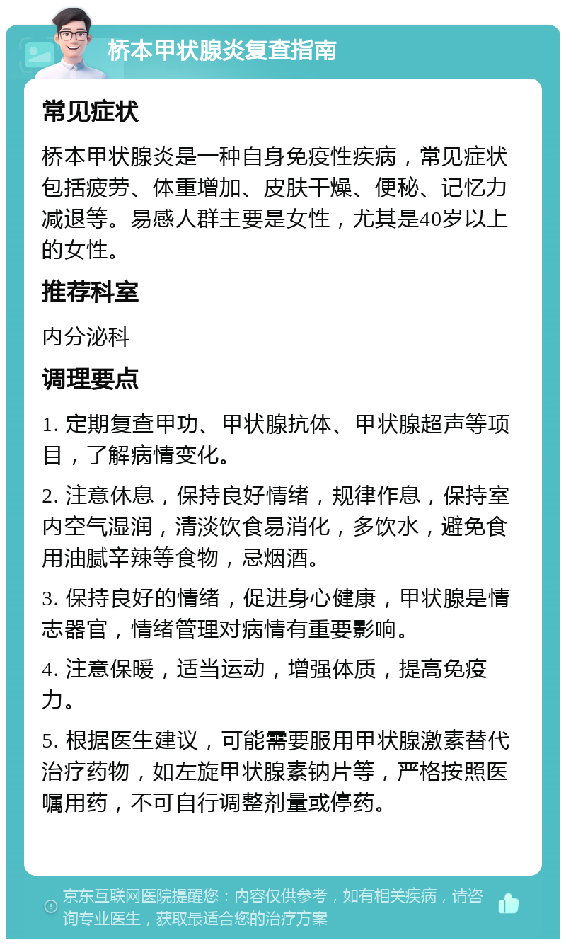 桥本甲状腺炎复查指南 常见症状 桥本甲状腺炎是一种自身免疫性疾病，常见症状包括疲劳、体重增加、皮肤干燥、便秘、记忆力减退等。易感人群主要是女性，尤其是40岁以上的女性。 推荐科室 内分泌科 调理要点 1. 定期复查甲功、甲状腺抗体、甲状腺超声等项目，了解病情变化。 2. 注意休息，保持良好情绪，规律作息，保持室内空气湿润，清淡饮食易消化，多饮水，避免食用油腻辛辣等食物，忌烟酒。 3. 保持良好的情绪，促进身心健康，甲状腺是情志器官，情绪管理对病情有重要影响。 4. 注意保暖，适当运动，增强体质，提高免疫力。 5. 根据医生建议，可能需要服用甲状腺激素替代治疗药物，如左旋甲状腺素钠片等，严格按照医嘱用药，不可自行调整剂量或停药。