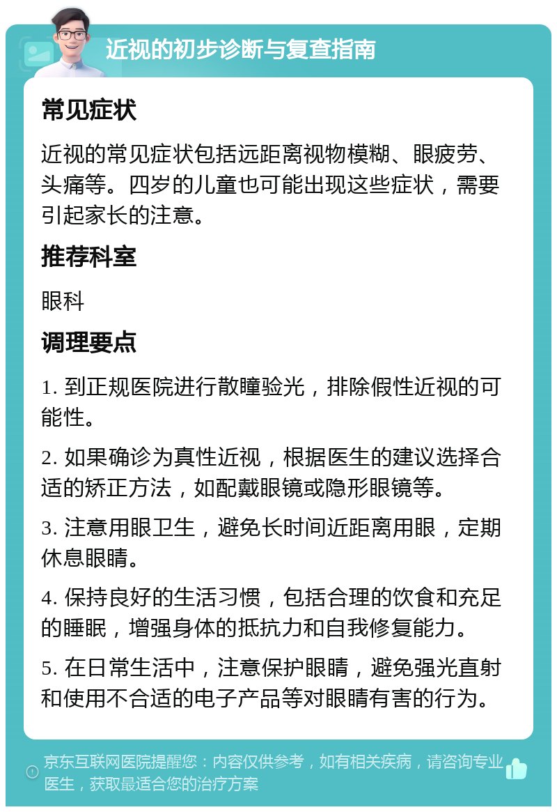 近视的初步诊断与复查指南 常见症状 近视的常见症状包括远距离视物模糊、眼疲劳、头痛等。四岁的儿童也可能出现这些症状，需要引起家长的注意。 推荐科室 眼科 调理要点 1. 到正规医院进行散瞳验光，排除假性近视的可能性。 2. 如果确诊为真性近视，根据医生的建议选择合适的矫正方法，如配戴眼镜或隐形眼镜等。 3. 注意用眼卫生，避免长时间近距离用眼，定期休息眼睛。 4. 保持良好的生活习惯，包括合理的饮食和充足的睡眠，增强身体的抵抗力和自我修复能力。 5. 在日常生活中，注意保护眼睛，避免强光直射和使用不合适的电子产品等对眼睛有害的行为。