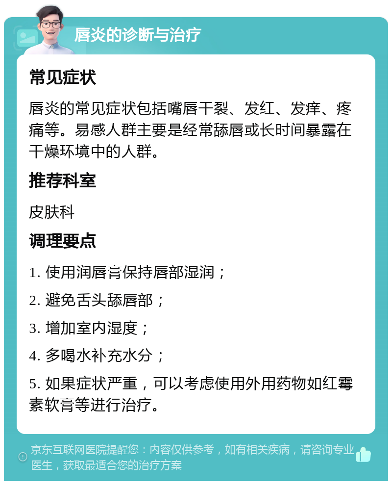 唇炎的诊断与治疗 常见症状 唇炎的常见症状包括嘴唇干裂、发红、发痒、疼痛等。易感人群主要是经常舔唇或长时间暴露在干燥环境中的人群。 推荐科室 皮肤科 调理要点 1. 使用润唇膏保持唇部湿润； 2. 避免舌头舔唇部； 3. 增加室内湿度； 4. 多喝水补充水分； 5. 如果症状严重，可以考虑使用外用药物如红霉素软膏等进行治疗。