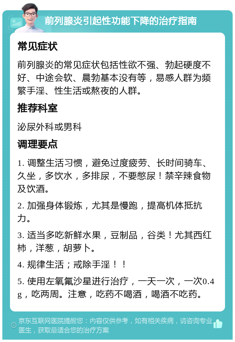 前列腺炎引起性功能下降的治疗指南 常见症状 前列腺炎的常见症状包括性欲不强、勃起硬度不好、中途会软、晨勃基本没有等，易感人群为频繁手淫、性生活或熬夜的人群。 推荐科室 泌尿外科或男科 调理要点 1. 调整生活习惯，避免过度疲劳、长时间骑车、久坐，多饮水，多排尿，不要憋尿！禁辛辣食物及饮酒。 2. 加强身体锻炼，尤其是慢跑，提高机体抵抗力。 3. 适当多吃新鲜水果，豆制品，谷类！尤其西红柿，洋葱，胡萝卜。 4. 规律生活；戒除手淫！！ 5. 使用左氧氟沙星进行治疗，一天一次，一次0.4g，吃两周。注意，吃药不喝酒，喝酒不吃药。