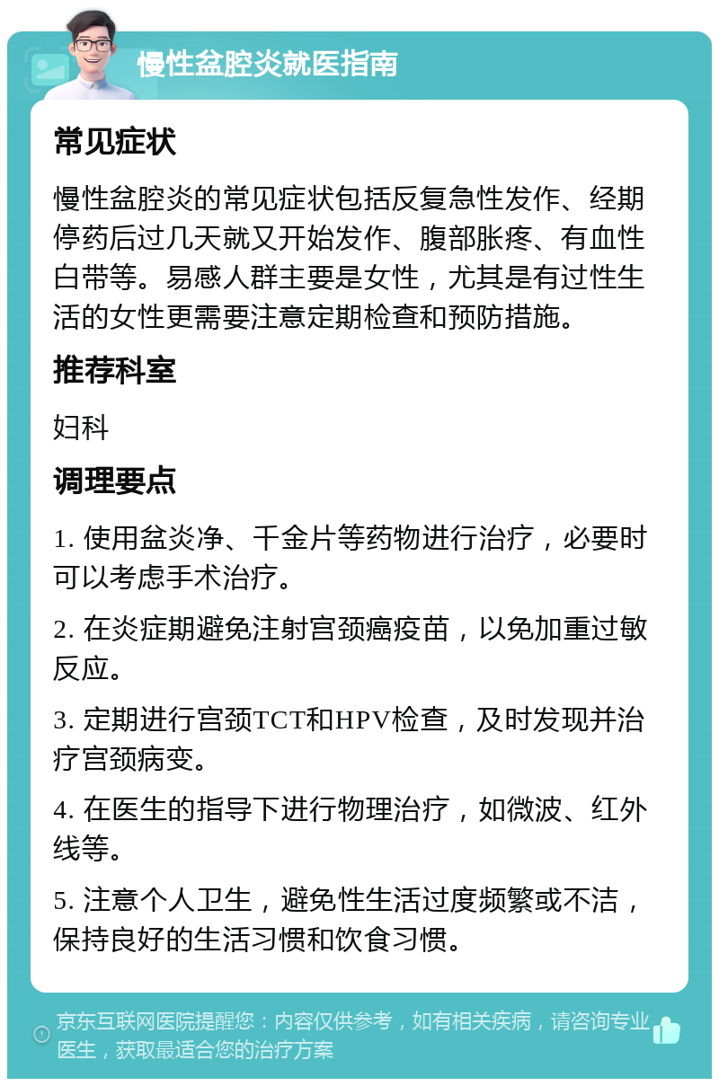 慢性盆腔炎就医指南 常见症状 慢性盆腔炎的常见症状包括反复急性发作、经期停药后过几天就又开始发作、腹部胀疼、有血性白带等。易感人群主要是女性，尤其是有过性生活的女性更需要注意定期检查和预防措施。 推荐科室 妇科 调理要点 1. 使用盆炎净、千金片等药物进行治疗，必要时可以考虑手术治疗。 2. 在炎症期避免注射宫颈癌疫苗，以免加重过敏反应。 3. 定期进行宫颈TCT和HPV检查，及时发现并治疗宫颈病变。 4. 在医生的指导下进行物理治疗，如微波、红外线等。 5. 注意个人卫生，避免性生活过度频繁或不洁，保持良好的生活习惯和饮食习惯。