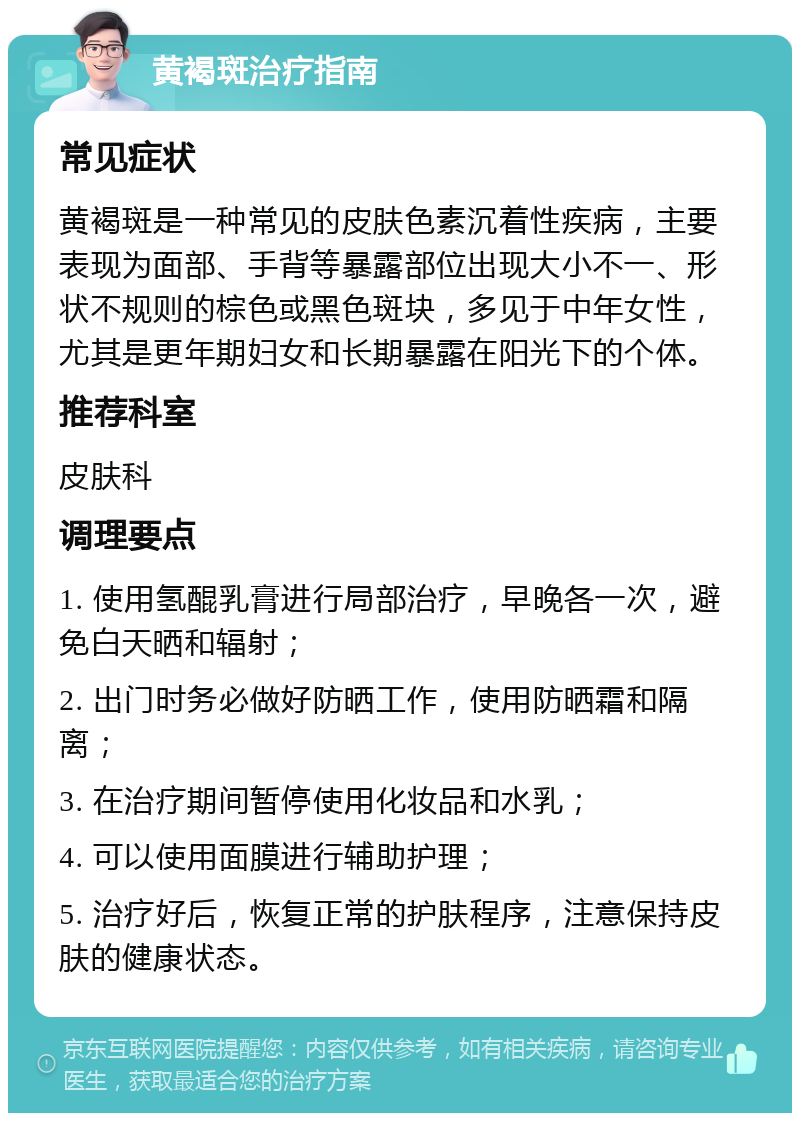 黄褐斑治疗指南 常见症状 黄褐斑是一种常见的皮肤色素沉着性疾病，主要表现为面部、手背等暴露部位出现大小不一、形状不规则的棕色或黑色斑块，多见于中年女性，尤其是更年期妇女和长期暴露在阳光下的个体。 推荐科室 皮肤科 调理要点 1. 使用氢醌乳膏进行局部治疗，早晚各一次，避免白天晒和辐射； 2. 出门时务必做好防晒工作，使用防晒霜和隔离； 3. 在治疗期间暂停使用化妆品和水乳； 4. 可以使用面膜进行辅助护理； 5. 治疗好后，恢复正常的护肤程序，注意保持皮肤的健康状态。