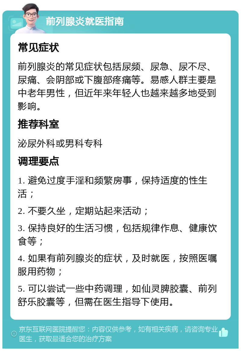 前列腺炎就医指南 常见症状 前列腺炎的常见症状包括尿频、尿急、尿不尽、尿痛、会阴部或下腹部疼痛等。易感人群主要是中老年男性，但近年来年轻人也越来越多地受到影响。 推荐科室 泌尿外科或男科专科 调理要点 1. 避免过度手淫和频繁房事，保持适度的性生活； 2. 不要久坐，定期站起来活动； 3. 保持良好的生活习惯，包括规律作息、健康饮食等； 4. 如果有前列腺炎的症状，及时就医，按照医嘱服用药物； 5. 可以尝试一些中药调理，如仙灵脾胶囊、前列舒乐胶囊等，但需在医生指导下使用。