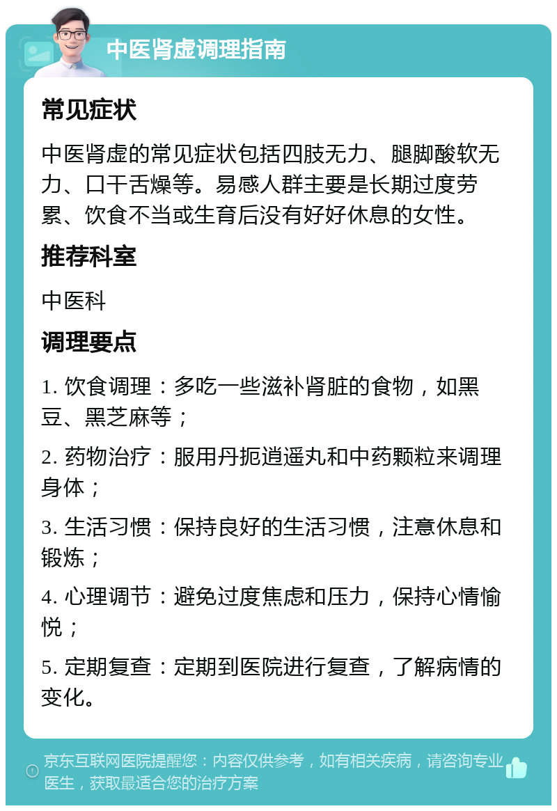 中医肾虚调理指南 常见症状 中医肾虚的常见症状包括四肢无力、腿脚酸软无力、口干舌燥等。易感人群主要是长期过度劳累、饮食不当或生育后没有好好休息的女性。 推荐科室 中医科 调理要点 1. 饮食调理：多吃一些滋补肾脏的食物，如黑豆、黑芝麻等； 2. 药物治疗：服用丹扼逍遥丸和中药颗粒来调理身体； 3. 生活习惯：保持良好的生活习惯，注意休息和锻炼； 4. 心理调节：避免过度焦虑和压力，保持心情愉悦； 5. 定期复查：定期到医院进行复查，了解病情的变化。