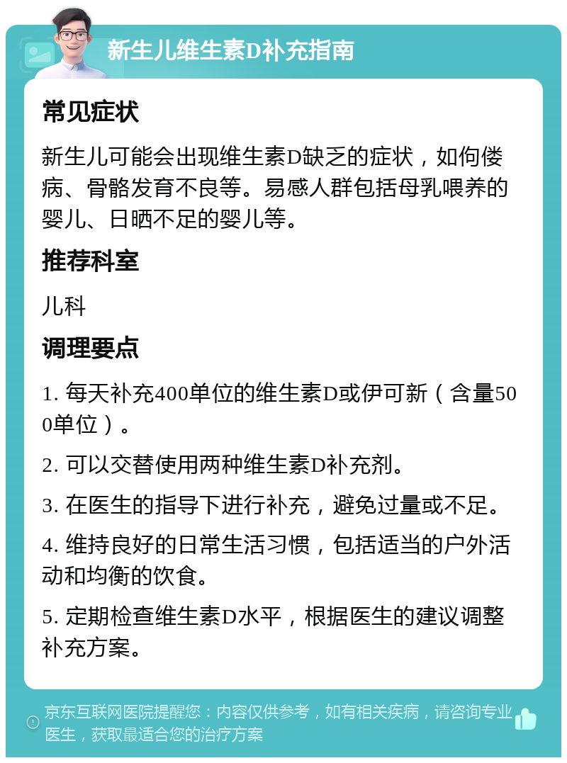 新生儿维生素D补充指南 常见症状 新生儿可能会出现维生素D缺乏的症状，如佝偻病、骨骼发育不良等。易感人群包括母乳喂养的婴儿、日晒不足的婴儿等。 推荐科室 儿科 调理要点 1. 每天补充400单位的维生素D或伊可新（含量500单位）。 2. 可以交替使用两种维生素D补充剂。 3. 在医生的指导下进行补充，避免过量或不足。 4. 维持良好的日常生活习惯，包括适当的户外活动和均衡的饮食。 5. 定期检查维生素D水平，根据医生的建议调整补充方案。