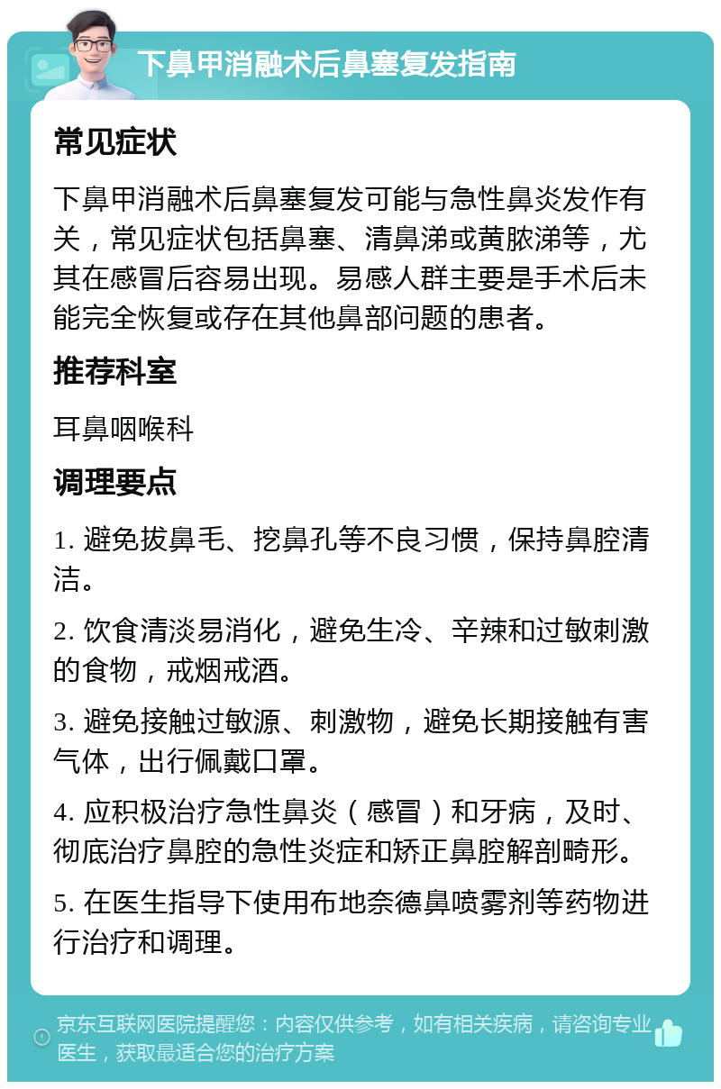 下鼻甲消融术后鼻塞复发指南 常见症状 下鼻甲消融术后鼻塞复发可能与急性鼻炎发作有关，常见症状包括鼻塞、清鼻涕或黄脓涕等，尤其在感冒后容易出现。易感人群主要是手术后未能完全恢复或存在其他鼻部问题的患者。 推荐科室 耳鼻咽喉科 调理要点 1. 避免拔鼻毛、挖鼻孔等不良习惯，保持鼻腔清洁。 2. 饮食清淡易消化，避免生冷、辛辣和过敏刺激的食物，戒烟戒酒。 3. 避免接触过敏源、刺激物，避免长期接触有害气体，出行佩戴口罩。 4. 应积极治疗急性鼻炎（感冒）和牙病，及时、彻底治疗鼻腔的急性炎症和矫正鼻腔解剖畸形。 5. 在医生指导下使用布地奈德鼻喷雾剂等药物进行治疗和调理。