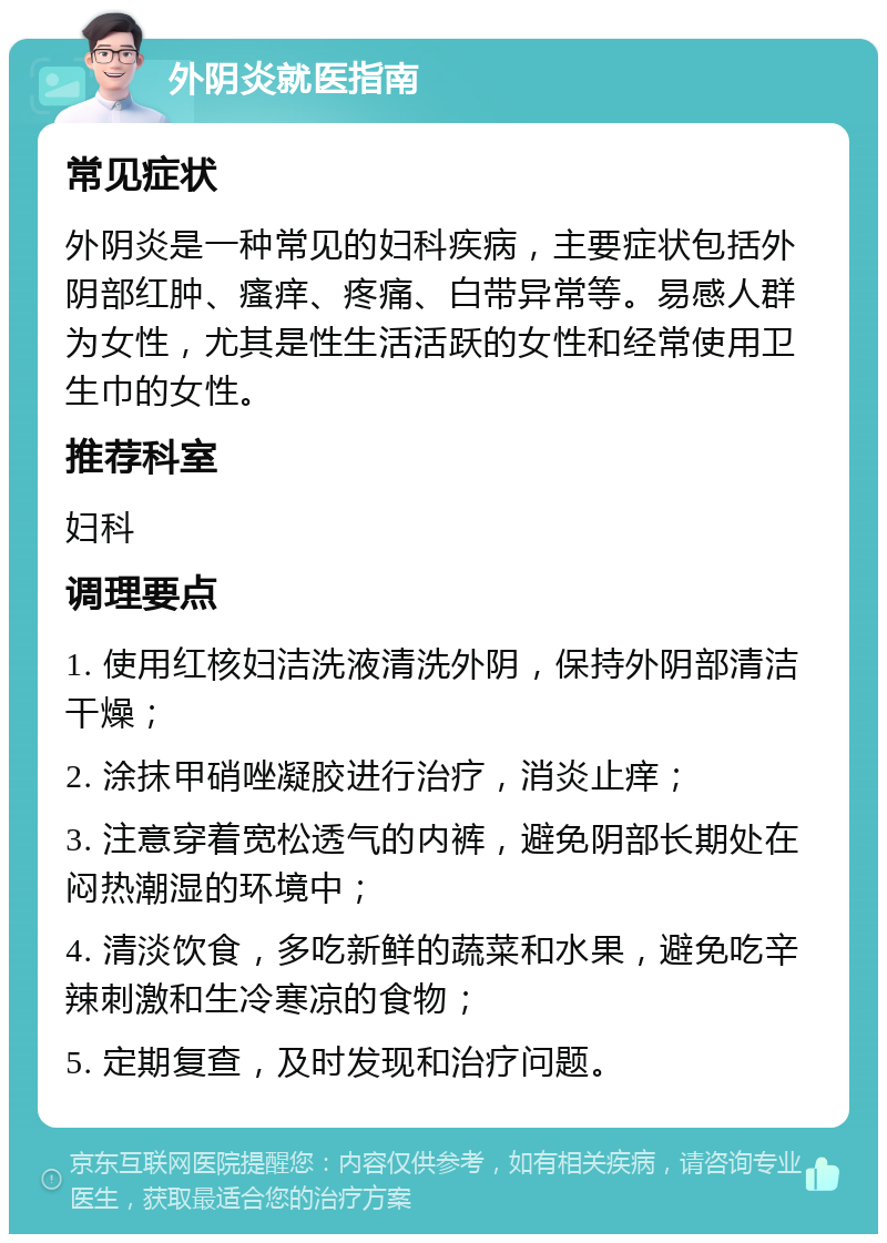 外阴炎就医指南 常见症状 外阴炎是一种常见的妇科疾病，主要症状包括外阴部红肿、瘙痒、疼痛、白带异常等。易感人群为女性，尤其是性生活活跃的女性和经常使用卫生巾的女性。 推荐科室 妇科 调理要点 1. 使用红核妇洁洗液清洗外阴，保持外阴部清洁干燥； 2. 涂抹甲硝唑凝胶进行治疗，消炎止痒； 3. 注意穿着宽松透气的内裤，避免阴部长期处在闷热潮湿的环境中； 4. 清淡饮食，多吃新鲜的蔬菜和水果，避免吃辛辣刺激和生冷寒凉的食物； 5. 定期复查，及时发现和治疗问题。