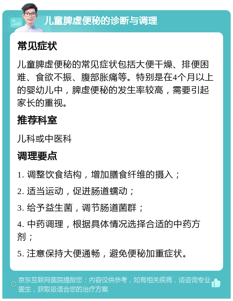 儿童脾虚便秘的诊断与调理 常见症状 儿童脾虚便秘的常见症状包括大便干燥、排便困难、食欲不振、腹部胀痛等。特别是在4个月以上的婴幼儿中，脾虚便秘的发生率较高，需要引起家长的重视。 推荐科室 儿科或中医科 调理要点 1. 调整饮食结构，增加膳食纤维的摄入； 2. 适当运动，促进肠道蠕动； 3. 给予益生菌，调节肠道菌群； 4. 中药调理，根据具体情况选择合适的中药方剂； 5. 注意保持大便通畅，避免便秘加重症状。