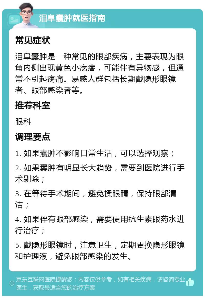 泪阜囊肿就医指南 常见症状 泪阜囊肿是一种常见的眼部疾病，主要表现为眼角内侧出现黄色小疙瘩，可能伴有异物感，但通常不引起疼痛。易感人群包括长期戴隐形眼镜者、眼部感染者等。 推荐科室 眼科 调理要点 1. 如果囊肿不影响日常生活，可以选择观察； 2. 如果囊肿有明显长大趋势，需要到医院进行手术剔除； 3. 在等待手术期间，避免揉眼睛，保持眼部清洁； 4. 如果伴有眼部感染，需要使用抗生素眼药水进行治疗； 5. 戴隐形眼镜时，注意卫生，定期更换隐形眼镜和护理液，避免眼部感染的发生。