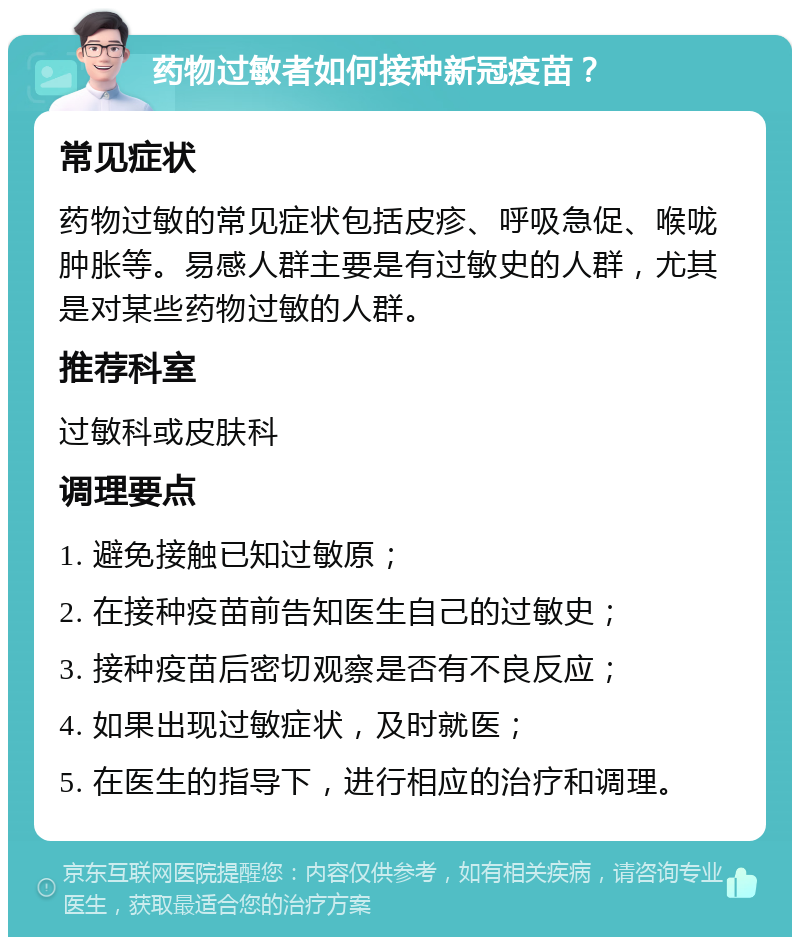 药物过敏者如何接种新冠疫苗？ 常见症状 药物过敏的常见症状包括皮疹、呼吸急促、喉咙肿胀等。易感人群主要是有过敏史的人群，尤其是对某些药物过敏的人群。 推荐科室 过敏科或皮肤科 调理要点 1. 避免接触已知过敏原； 2. 在接种疫苗前告知医生自己的过敏史； 3. 接种疫苗后密切观察是否有不良反应； 4. 如果出现过敏症状，及时就医； 5. 在医生的指导下，进行相应的治疗和调理。