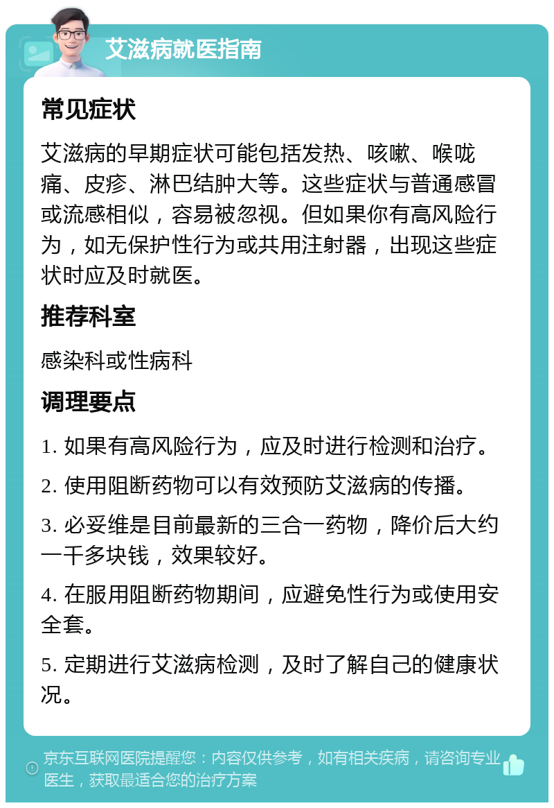 艾滋病就医指南 常见症状 艾滋病的早期症状可能包括发热、咳嗽、喉咙痛、皮疹、淋巴结肿大等。这些症状与普通感冒或流感相似，容易被忽视。但如果你有高风险行为，如无保护性行为或共用注射器，出现这些症状时应及时就医。 推荐科室 感染科或性病科 调理要点 1. 如果有高风险行为，应及时进行检测和治疗。 2. 使用阻断药物可以有效预防艾滋病的传播。 3. 必妥维是目前最新的三合一药物，降价后大约一千多块钱，效果较好。 4. 在服用阻断药物期间，应避免性行为或使用安全套。 5. 定期进行艾滋病检测，及时了解自己的健康状况。