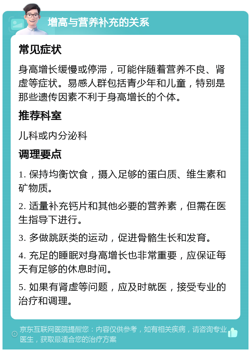 增高与营养补充的关系 常见症状 身高增长缓慢或停滞，可能伴随着营养不良、肾虚等症状。易感人群包括青少年和儿童，特别是那些遗传因素不利于身高增长的个体。 推荐科室 儿科或内分泌科 调理要点 1. 保持均衡饮食，摄入足够的蛋白质、维生素和矿物质。 2. 适量补充钙片和其他必要的营养素，但需在医生指导下进行。 3. 多做跳跃类的运动，促进骨骼生长和发育。 4. 充足的睡眠对身高增长也非常重要，应保证每天有足够的休息时间。 5. 如果有肾虚等问题，应及时就医，接受专业的治疗和调理。