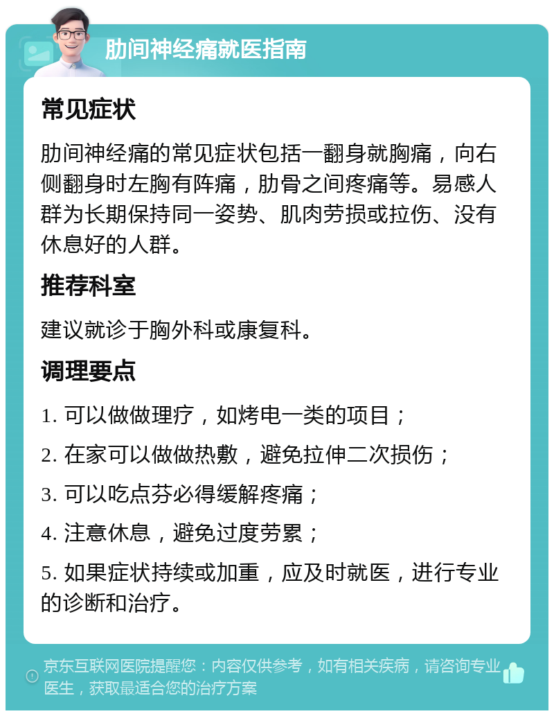 肋间神经痛就医指南 常见症状 肋间神经痛的常见症状包括一翻身就胸痛，向右侧翻身时左胸有阵痛，肋骨之间疼痛等。易感人群为长期保持同一姿势、肌肉劳损或拉伤、没有休息好的人群。 推荐科室 建议就诊于胸外科或康复科。 调理要点 1. 可以做做理疗，如烤电一类的项目； 2. 在家可以做做热敷，避免拉伸二次损伤； 3. 可以吃点芬必得缓解疼痛； 4. 注意休息，避免过度劳累； 5. 如果症状持续或加重，应及时就医，进行专业的诊断和治疗。